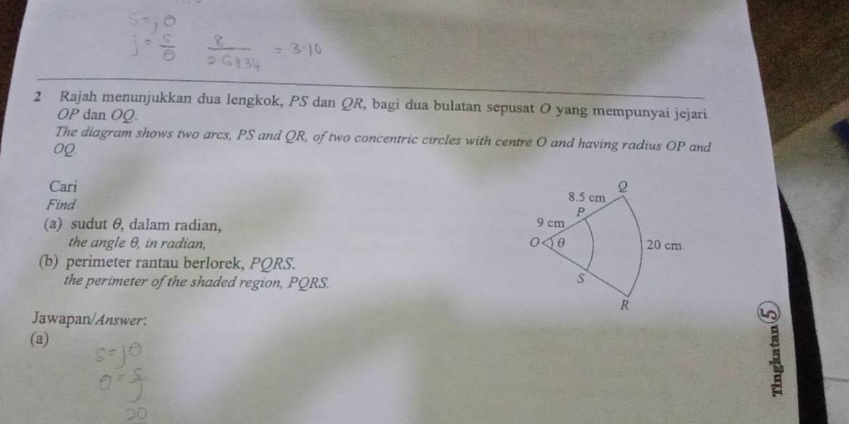 Rajah menunjukkan dua lengkok, PS dan QR, bagi dua bulatan sepusat O yang mempunyai jejari
OP dan OQ. 
The diagram shows two arcs, PS and QR, of two concentric circles with centre O and having radius OP and
0Q
Cari 
Find 
(a) sudut θ, dalam radian, 
the angle θ, in radian, 
(b) perimeter rantau berlorek, PQRS. 
the perimeter of the shaded region, PQRS. 
Jawapan/Answer: 
(a)