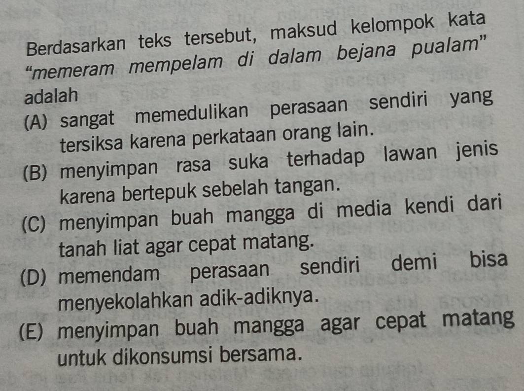 Berdasarkan teks tersebut, maksud kelompok kata
“memeram mempelam di dalam bejana pualam”
adalah
(A) sangat memedulikan perasaan sendiri yang
tersiksa karena perkataan orang lain.
(B) menyimpan rasa suka terhadap lawan jenis
karena bertepuk sebelah tangan.
(C) menyimpan buah mangga di media kendi dari
tanah liat agar cepat matang.
(D) memendam perasaan sendiri demi bisa
menyekolahkan adik-adiknya.
(E) menyimpan buah mangga agar cepat matang
untuk dikonsumsi bersama.