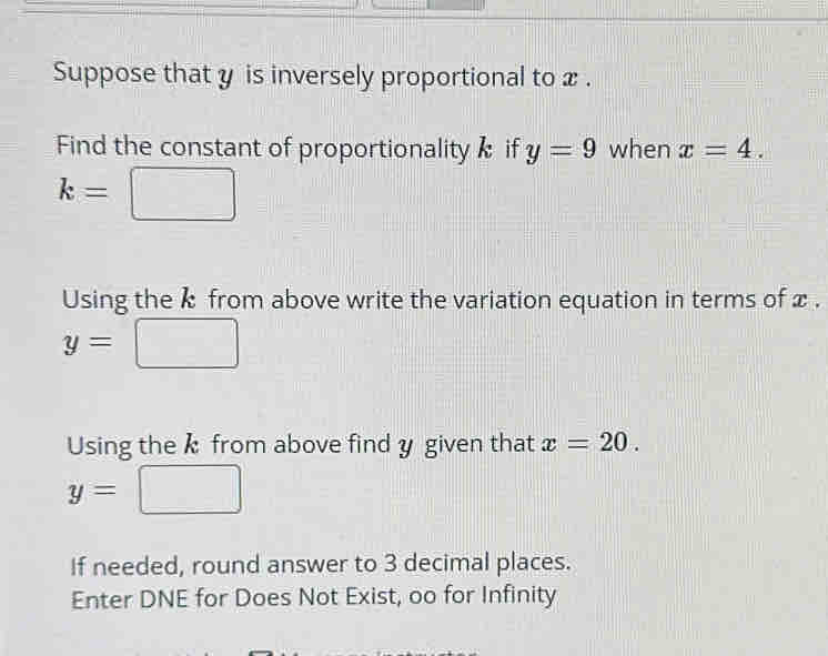 Suppose that y is inversely proportional to x. 
Find the constant of proportionality if y=9 when x=4.
k=□
Using the k from above write the variation equation in terms of x.
y=□
Using the k from above find y given that x=20.
y=□
If needed, round answer to 3 decimal places. 
Enter DNE for Does Not Exist, oo for Infinity