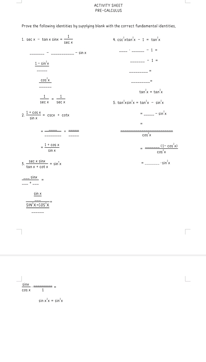 ACTIVITY SHEET 
PRE-CALCULUS 
Prove the following identities by supplying blank with the correct fundamental identities, 
1. sec x-tan xsin x= 1/sec x 
4. csc^2xtan^2x-1=tan^2x
_ -1=
_- _ -sin x
_
frac 1-sin^2x_ 
_ -1=
_=
_ _ cos^2x_ 
_
tan^2x=tan^2x
 1/sec x = 1/sec x 
5. tan^2xsin^2x=tan^2x-sin^2x
2.  (1+cos x)/sin x =csc x+cot x
=_ -sin^2x
=
cos^(x
=frac 1+cos x)sin x
beginpmatrix >endpmatrix frac _ (1-cos^2x)cos^2x
3.  sec xsin x/tan x+cot x =sin^cx
= _ · sin^2x
frac _.._ -sin .....=
frac  sin x/cos x frac sin^2x+cos^2x=
 sin x/cos x · =
sin x^2x=sin^2x