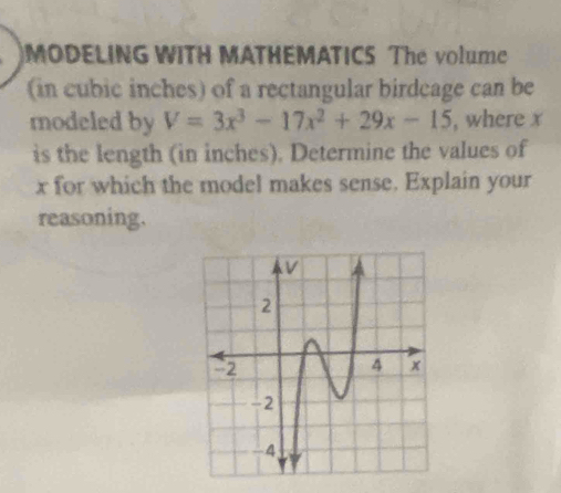 MODELING WITH MATHEMATICS The volume 
(in cubic inches) of a rectangular birdcage can be 
modeled by V=3x^3-17x^2+29x-15 , where x
is the length (in inches). Determine the values of
x for which the model makes sense. Explain your 
reasoning.