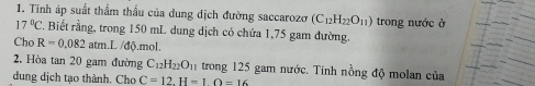 Tính áp suất thầm thấu của dung dịch đường saccarozo (C_12H_22O_11) trong nước ở
17°C. Biết rằng, trong 150 mL dụng dịch có chứa 1,75 gam đường. 
Cho R=0.082atm.I L /độ.mol. 
2. Hòa tan 20 gam đường C_12H_22O_11 trong 125 gam nước. Tính nồng độ molan của 
dung dịch tạo thành. Cho C=12.H=1O=16