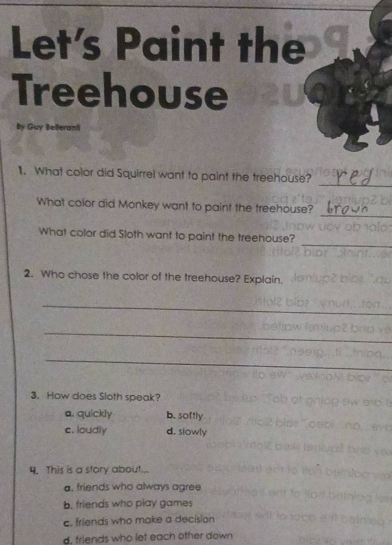 Let's Paint the
Treehouse
By Guy Belleranti
_
11. What color did Squirrel want to paint the treehouse?
_
What color did Monkey want to paint the treehouse?
_
What color did Sloth want to paint the treehouse?
2. Who chose the color of the treehouse? Explain.
_
_
_
3. How does Sloth speak?
a. quickly b. softly
c. loudly d. slowly
4. This is a story about.,.
a, friends who always agree
b. friends who play games
c. friends who make a decision
d. friends who let each other down