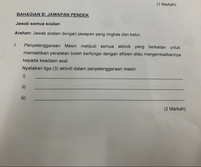 (1 Markah) 
BAHAGIAN B: JAWAPAN PENDEK 
Jawab semua soalan 
Arahan: Jawab soalan dengan jawapan yang ringkas dan betul. 
1. Penyelenggaraan Mesin meliputi semua aktiviti yang berkaitan untuk 
memastikan peralatan boleh berfungsi dengan efisien atau mengembalikannya 
kepada keadaan asal. 
Nyatakan tiga (3) aktiviti dalam penyelenggaraan mesin. 
i) 
_ 
ii) 
_ 
iii)_ 
(2 Markah)