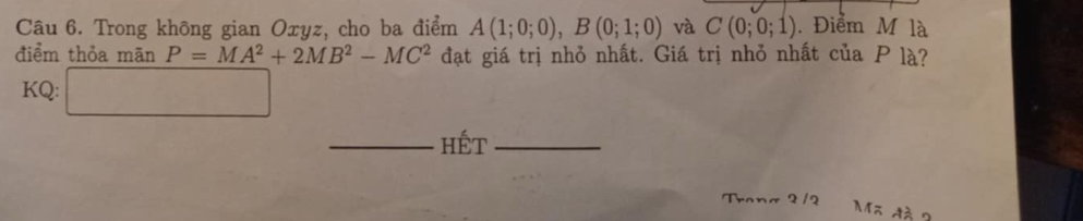 Trong không gian Oxyz, cho ba điểm A(1;0;0), B(0;1;0) và C(0;0;1). Điểm M là 
điểm thỏa mãn P=MA^2+2MB^2-MC^2 đạt giá trị nhỏ nhất. Giá trị nhỏ nhất của P là? 
KQ: □ 
_Hết_ 
Trona 2 /2 
Mã đà 2