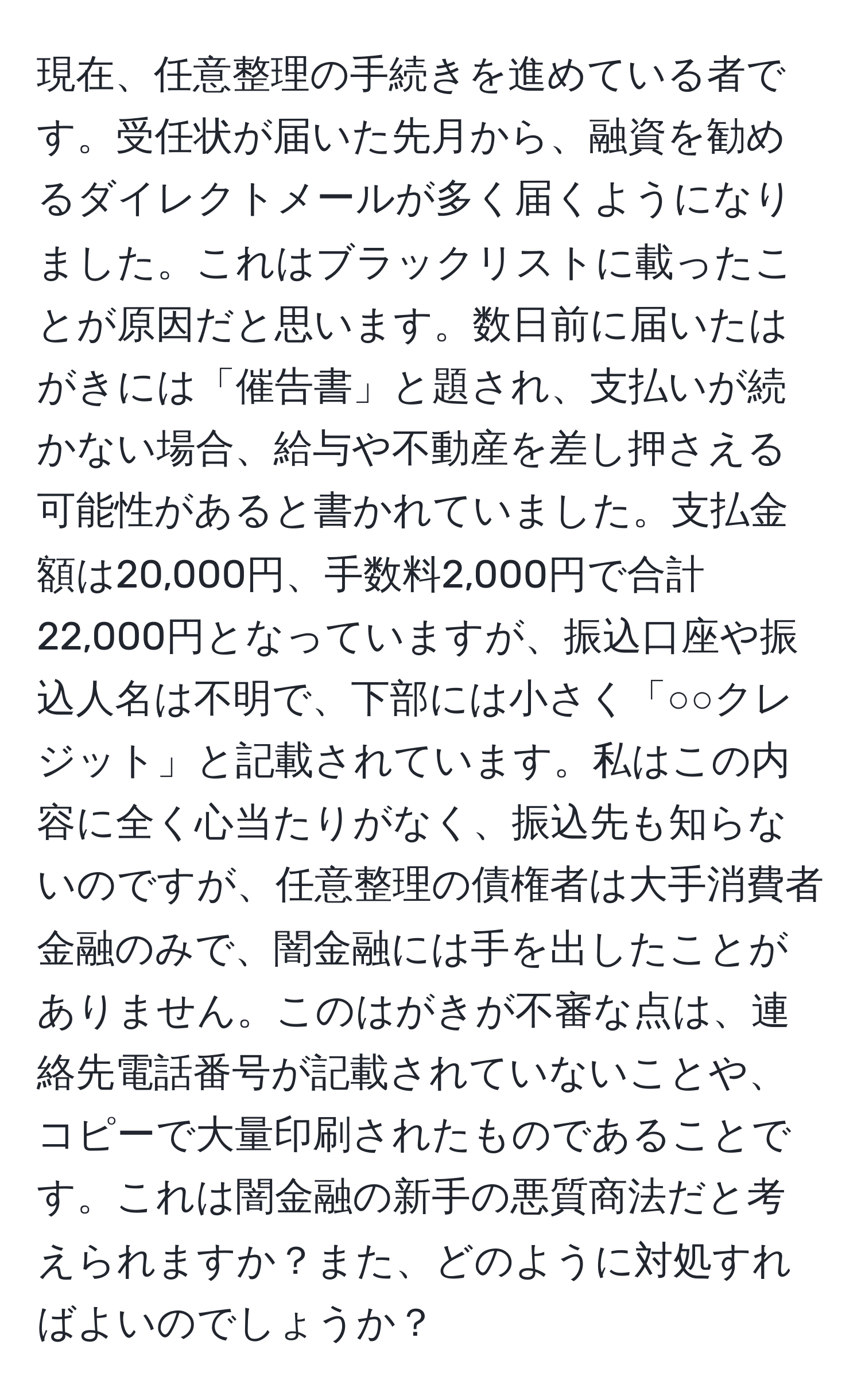 現在、任意整理の手続きを進めている者です。受任状が届いた先月から、融資を勧めるダイレクトメールが多く届くようになりました。これはブラックリストに載ったことが原因だと思います。数日前に届いたはがきには「催告書」と題され、支払いが続かない場合、給与や不動産を差し押さえる可能性があると書かれていました。支払金額は20,000円、手数料2,000円で合計22,000円となっていますが、振込口座や振込人名は不明で、下部には小さく「○○クレジット」と記載されています。私はこの内容に全く心当たりがなく、振込先も知らないのですが、任意整理の債権者は大手消費者金融のみで、闇金融には手を出したことがありません。このはがきが不審な点は、連絡先電話番号が記載されていないことや、コピーで大量印刷されたものであることです。これは闇金融の新手の悪質商法だと考えられますか？また、どのように対処すればよいのでしょうか？