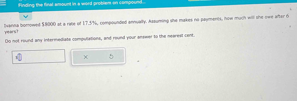 Finding the final amount in a word problem on compound... 
Ivanna borrowed $8000 at a rate of 17.5%, compounded annually. Assuming she makes no payments, how much will she owe after 6
years? 
Do not round any intermediate computations, and round your answer to the nearest cent.