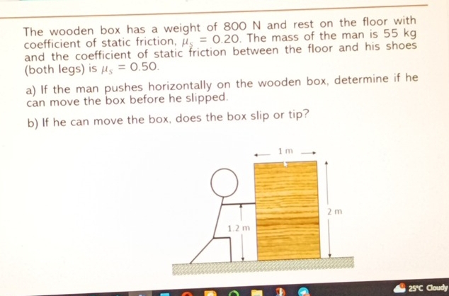 The wooden box has a weight of 800 N and rest on the floor with 
coefficient of static friction, mu _s=0.20. The mass of the man is 55 kg
and the coefficient of static friction between the floor and his shoes 
(both legs) is mu _s=0.50. 
a) If the man pushes horizontally on the wooden box, determine if he 
can move the box before he slipped. 
b) If he can move the box, does the box slip or tip?
25°C Cloudy