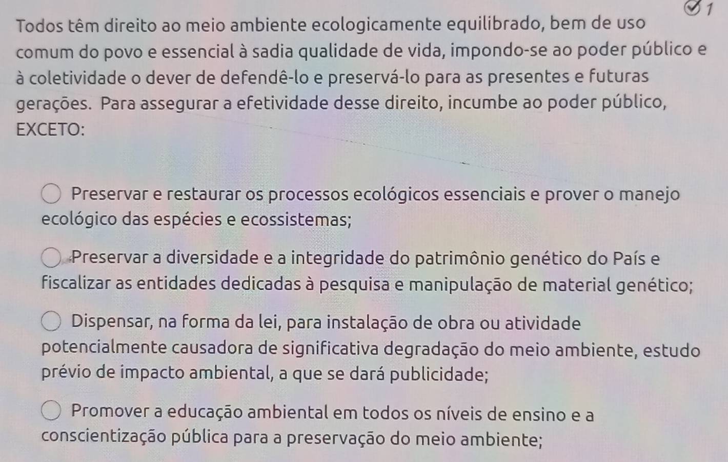 Todos têm direito ao meio ambiente ecologicamente equilibrado, bem de uso
comum do povo e essencial à sadia qualidade de vida, impondo-se ao poder público e
à coletividade o dever de defendê-lo e preservá-lo para as presentes e futuras
gerações. Para assegurar a efetividade desse direito, incumbe ao poder público,
EXCETO:
Preservar e restaurar os processos ecológicos essenciais e prover o manejo
ecológico das espécies e ecossistemas;
Preservar a diversidade e a integridade do patrimônio genético do País e
fiscalizar as entidades dedicadas à pesquisa e manipulação de material genético;
Dispensar, na forma da lei, para instalação de obra ou atividade
potencialmente causadora de significativa degradação do meio ambiente, estudo
prévio de impacto ambiental, a que se dará publicidade;
Promover a educação ambiental em todos os níveis de ensino e a
conscientização pública para a preservação do meio ambiente;