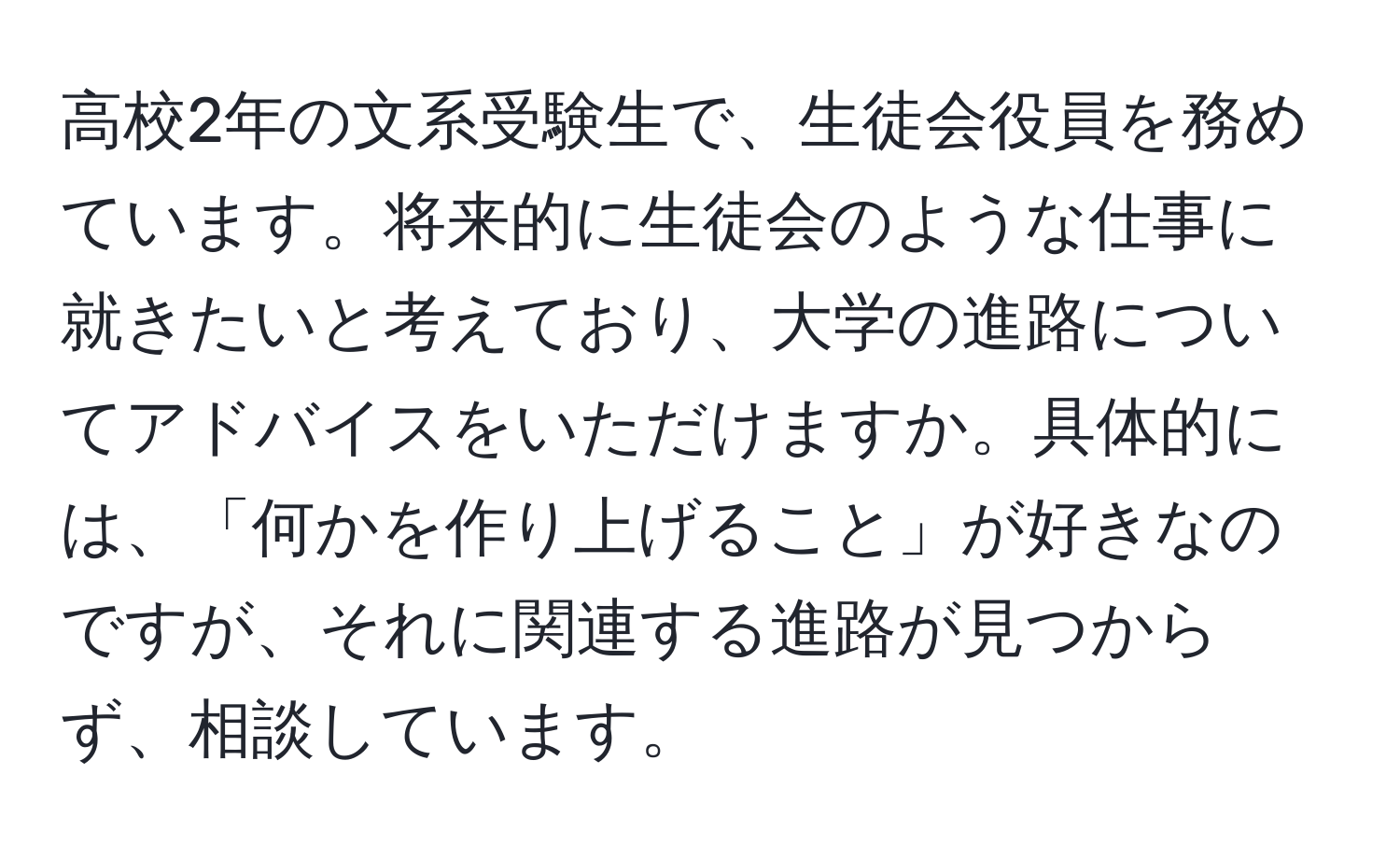 高校2年の文系受験生で、生徒会役員を務めています。将来的に生徒会のような仕事に就きたいと考えており、大学の進路についてアドバイスをいただけますか。具体的には、「何かを作り上げること」が好きなのですが、それに関連する進路が見つからず、相談しています。