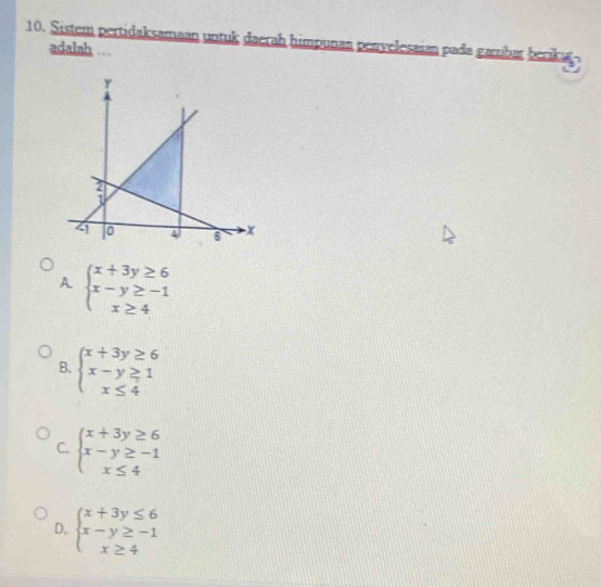 Sistem pertidaksamaan untuk daerah himpunan peryelesaian pada gambar berk u
adalah ..
a
A beginarrayl x+3y≥ 6 x-y≥ -1 x≥ 4endarray.
B. beginarrayl x+3y≥ 6 x-y≥ 1 x≤ 4endarray.
C. beginarrayl x+3y≥ 6 x-y≥ -1 x≤ 4endarray.
D, beginarrayl x+3y≤ 6 x-y≥ -1 x≥ 4endarray.