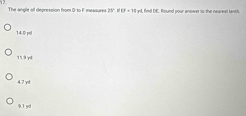 The angle of depression from D to F measures 25°. If EF=10yd , find DE. Round your answer to the nearest tenth.
14.0 yd
11.9 yd
4.7 yd
9.1 yd