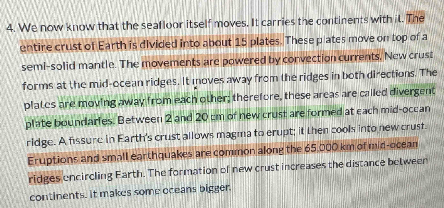 We now know that the seafloor itself moves. It carries the continents with it. The 
entire crust of Earth is divided into about 15 plates. These plates move on top of a 
semi-solid mantle. The movements are powered by convection currents. New crust 
forms at the mid-ocean ridges. It moves away from the ridges in both directions. The 
plates are moving away from each other; therefore, these areas are called divergent 
plate boundaries. Between 2 and 20 cm of new crust are formed at each mid-ocean 
ridge. A fissure in Earth's crust allows magma to erupt; it then cools into new crust. 
Eruptions and small earthquakes are common along the 65,000 km of mid-ocean 
ridges encircling Earth. The formation of new crust increases the distance between 
continents. It makes some oceans bigger.