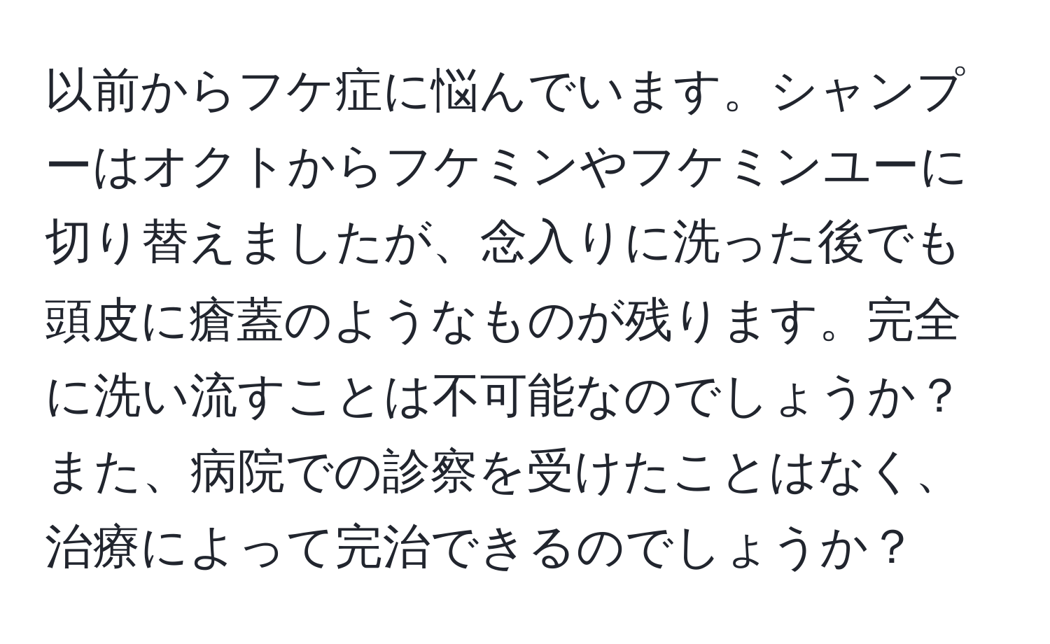 以前からフケ症に悩んでいます。シャンプーはオクトからフケミンやフケミンユーに切り替えましたが、念入りに洗った後でも頭皮に瘡蓋のようなものが残ります。完全に洗い流すことは不可能なのでしょうか？また、病院での診察を受けたことはなく、治療によって完治できるのでしょうか？