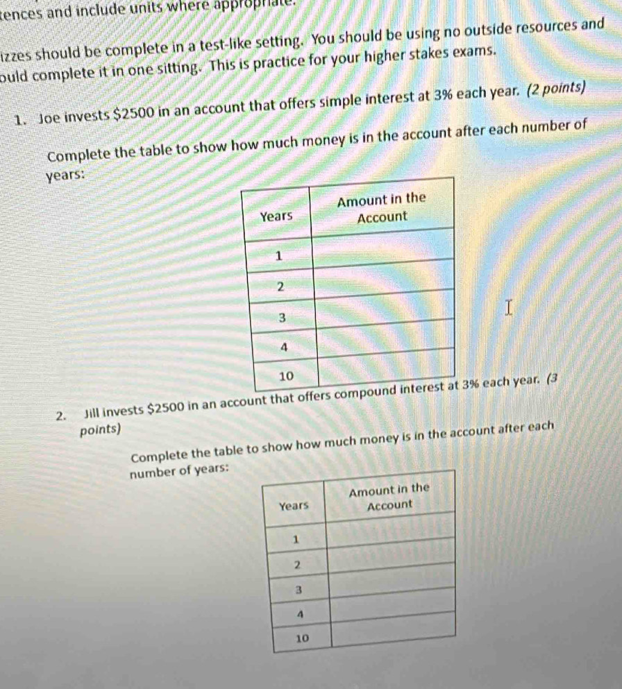 tences and include units where approphate. 
izzes should be complete in a test-like setting. You should be using no outside resources and 
ould complete it in one sitting. This is practice for your higher stakes exams. 
1. Joe invests $2500 in an account that offers simple interest at 3% each year. (2 points) 
Complete the table to show how much money is in the account after each number of
years : 
2. Jill invests $2500 in an account that of % each year. (3 
points) 
Complete the table to show how much money is in the account after each 
number of years :