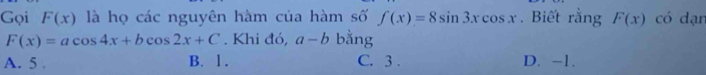 Gọi F(x) là họ các nguyên hàm của hàm số f(x)=8sin 3xcos x. Biết rằng F(x) có dạr
F(x)=acos 4x+bcos 2x+C. Khi đó, a-b bằng
A. 5. B. 1. C. 3. D. -1.