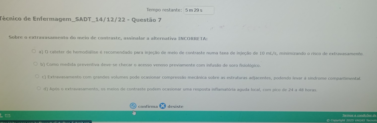 Tempo restante: 5 m 29 s
Técnico de Enfermagem_SADT_14/12/22 - Questão 7
Sobre o extravasamento do meio de contraste, assinalar a alternativa INCORRETA:
a) O cateter de hemodiálise é recomendado para injeção de meio de contraste numa taxa de injeção de 10 mL/s, minimizando o risco de extravasamento.
b) Como medida preventiva deve-se checar o acesso venoso previamente com infusão de soro fisiológico.
c) Extravasamento com grandes volumes pode ocasionar compressão mecânica sobre as estruturas adjacentes, podendo levar à síndrome compartimental.
d) Após o extravasamento, os meios de contraste podem ocasionar uma resposta inflamatória aguda local, com pico de 24 a 48 horas.
O confirma desiste
Termos e condições de