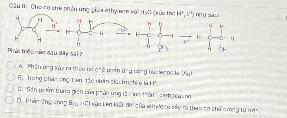 Cho cơ chế phản ứng giữa ethylene với H_2O (xúc tác H^+,t^0) như sau:
H H
H C C H H_2O H=∈tlimits _r^(r-_r^r]_(r=1)^rto Hto _r^r+)^rCto H
+
H
Phát biểu nào sau đây sai ?
A. Phản ứng xảy ra theo cơ chế phản ứng cộng nucleophile (A_N).
B. Trong phản ứng trên, tác nhân electrophile là H^+
C. Sản phẩm trung gian của phản ứng là hình thành carbocation.
D. Phản ứng cộng Br_2 , HCI vào liên kiết đôi của ethylene xảy ra theo cơ chế tương tự trên.