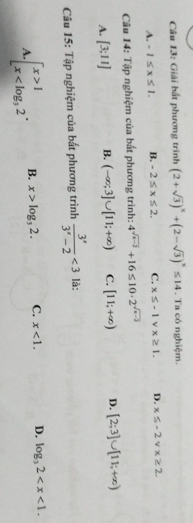 Giải bất phương trình (2+sqrt(3))^x+(2-sqrt(3))^x≤ 14. Ta có nghiệm.
A. -1≤ x≤ 1. B. -2≤ x≤ 2.
C. x≤ -1 v x≥ 1. D. x≤ -2 V x≥ 2. 
Câu 14: Tập nghiệm của bất phương trình: 4^(sqrt(x-2))+16≤ 10· 2^(sqrt(x-2))
A. [3;11] B. (-∈fty ;3]∪ [11;+∈fty ) C. [11;+∈fty ) D. [2;3]∪ [11;+∈fty )
Câu 15: Tập nghiệm của bất phương trình  3^x/3^x-2 <3</tex> là:
A..beginarrayl x>1 x B. x>log _32. C. x<1</tex>.
D. log _32 .