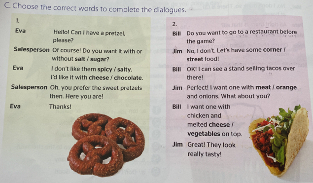 Choose the correct words to complete the dialogues. 
1. 
2. 
Eva Hello! Can I have a pretzel, Bill Do you want to go to a restaurant before 
please? the game? 
Salesperson Of course! Do you want it with or Jim No, I don't. Let's have some corner / 
without salt / sugar? street food! 
Eva I don't like them spicy / salty. Bill OK! I can see a stand selling tacos over 
I'd like it with cheese / chocolate. there! 
Salesperson Oh, you prefer the sweet pretzels Jim Perfect! I want one with meat / orange 
then. Here you are! and onions. What about you? 
Eva Thanks! Bill I want one with 
chicken and 
melted cheese / 
vegetables on top. 
Jim Great! They look 
really tasty!