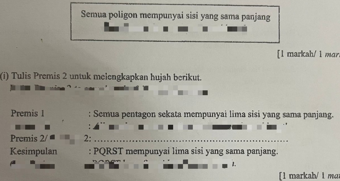 Semua poligon mempunyai sisi yang sama panjang 
[l markah/ 1 mɑr. 
(i) Tulis Premis 2 untuk melengkapkan hujah berikut. 
Premis 1 : Semua pentagon sekata mempunyai lima sisi yang sama panjang. 
Premis 2/ 2:_ 
Kesimpulan : PQRST mempunyai lima sisi yang sama panjang. 
2. 
[1 markah/ 1 mɑr