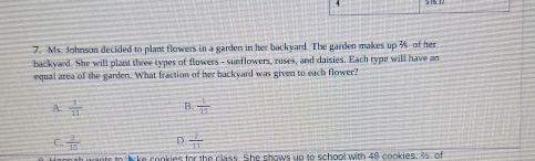 Ms. Johnson decided to plant flowers in a garden in her backyard. The garden makes up % of her
backyard. She will plant three types of flowers - sunflowers, roses, and daisies. Each type will have an
equal area of the garden. What fraction of her backyard was given to each flower?
A.  1/11  B.  1/15 
C.  2/15  D  2/11 
nts to lake conkies for the class. She shows up to school with 48 cookies. 3 of