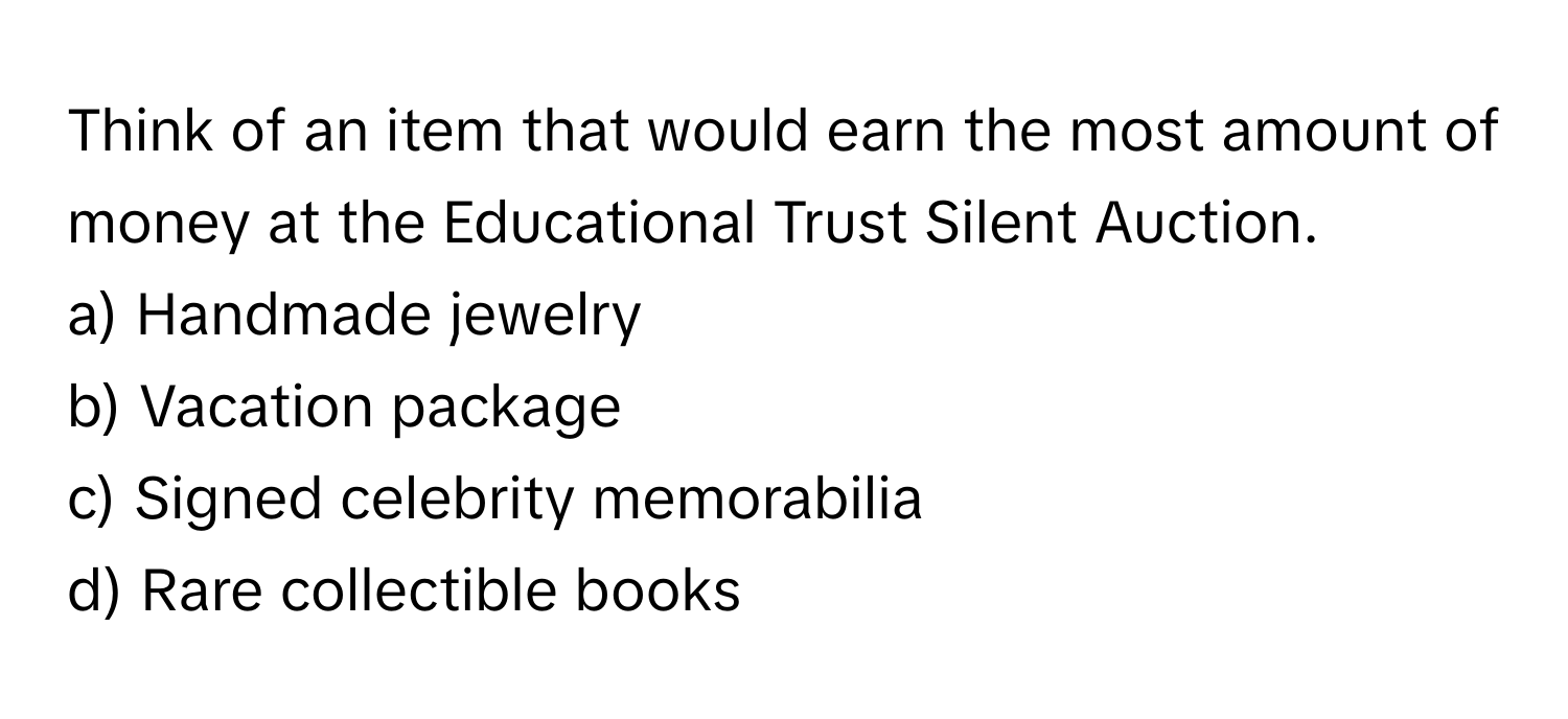 Think of an item that would earn the most amount of money at the Educational Trust Silent Auction.

a) Handmade jewelry
b) Vacation package
c) Signed celebrity memorabilia
d) Rare collectible books