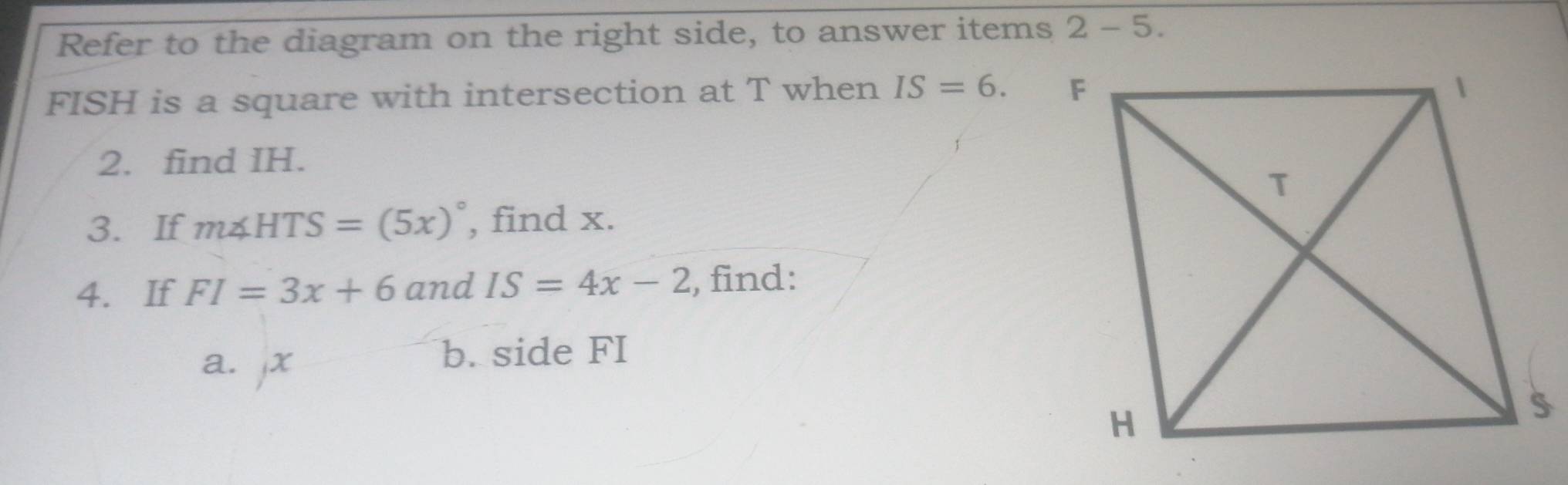 Refer to the diagram on the right side, to answer items 2 - 5.
FISH is a square with intersection at T when IS=6. 
2. find IH. 
3. If m∠ HTS=(5x)^circ  , find x. 
4. If FI=3x+6 and IS=4x-2 , find: 
a. jx
b. side FI