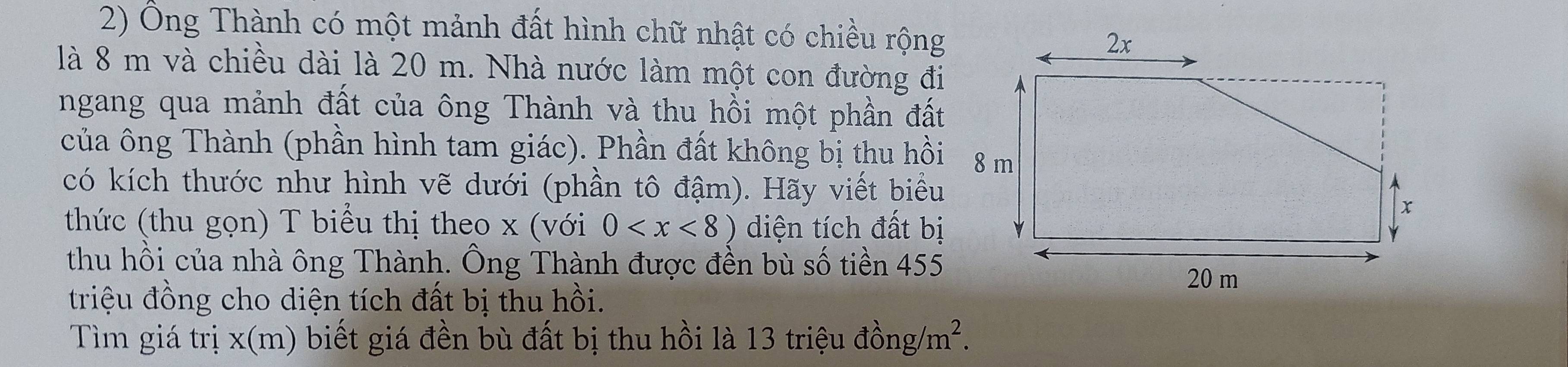 Ông Thành có một mảnh đất hình chữ nhật có chiều rộng 
là 8 m và chiều dài là 20 m. Nhà nước làm một con đường đi 
ngang qua mảnh đất của ông Thành và thu hồi một phần đất 
của ông Thành (phần hình tam giác). Phần đất không bị thu hồi 
có kích thước như hình vẽ dưới (phần tô đậm). Hãy viết biểu 
thức (thu gọn) T biểu thị theo x (với 0 diện tích đất bị 
thu hồi của nhà ông Thành. Ông Thành được đền bù số tiền 455
triệu đồng cho diện tích đất bị thu hồi. 
Tìm giá trị x (m) biết giá đền bù đất bị thu hồi là 13 triệu đồng/ m^2.