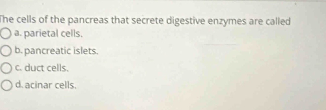 The cells of the pancreas that secrete digestive enzymes are called
a. parietal cells.
b. pancreatic islets.
c. duct cells.
d. acinar cells.