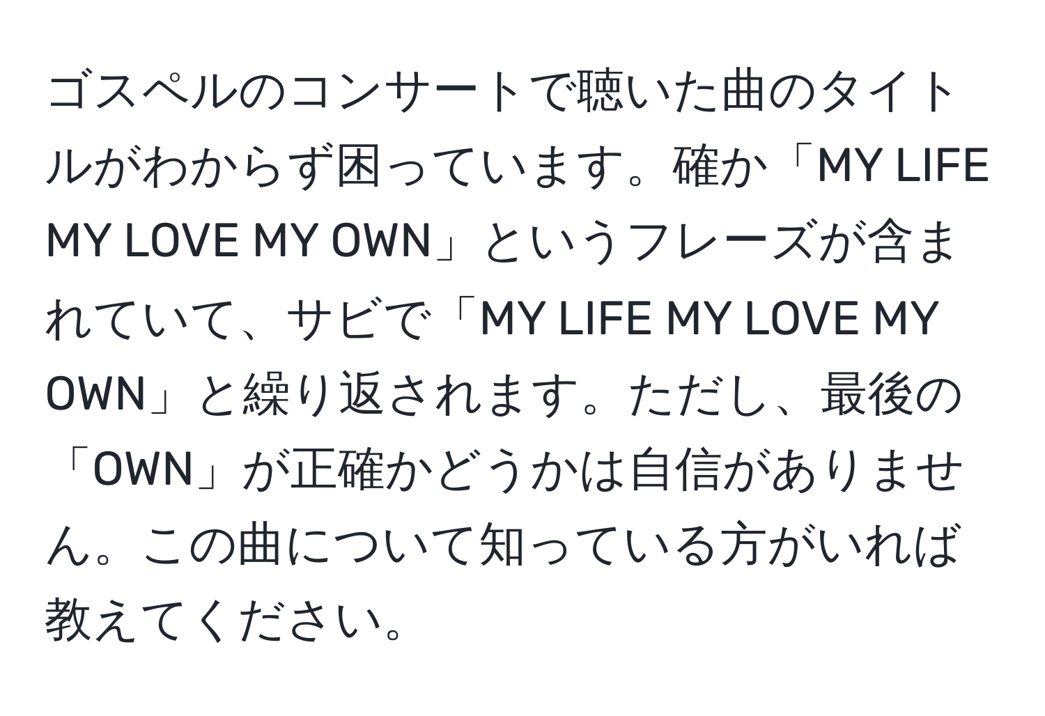 ゴスペルのコンサートで聴いた曲のタイトルがわからず困っています。確か「MY LIFE MY LOVE MY OWN」というフレーズが含まれていて、サビで「MY LIFE MY LOVE MY OWN」と繰り返されます。ただし、最後の「OWN」が正確かどうかは自信がありません。この曲について知っている方がいれば教えてください。