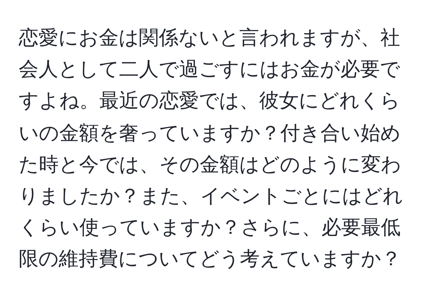 恋愛にお金は関係ないと言われますが、社会人として二人で過ごすにはお金が必要ですよね。最近の恋愛では、彼女にどれくらいの金額を奢っていますか？付き合い始めた時と今では、その金額はどのように変わりましたか？また、イベントごとにはどれくらい使っていますか？さらに、必要最低限の維持費についてどう考えていますか？