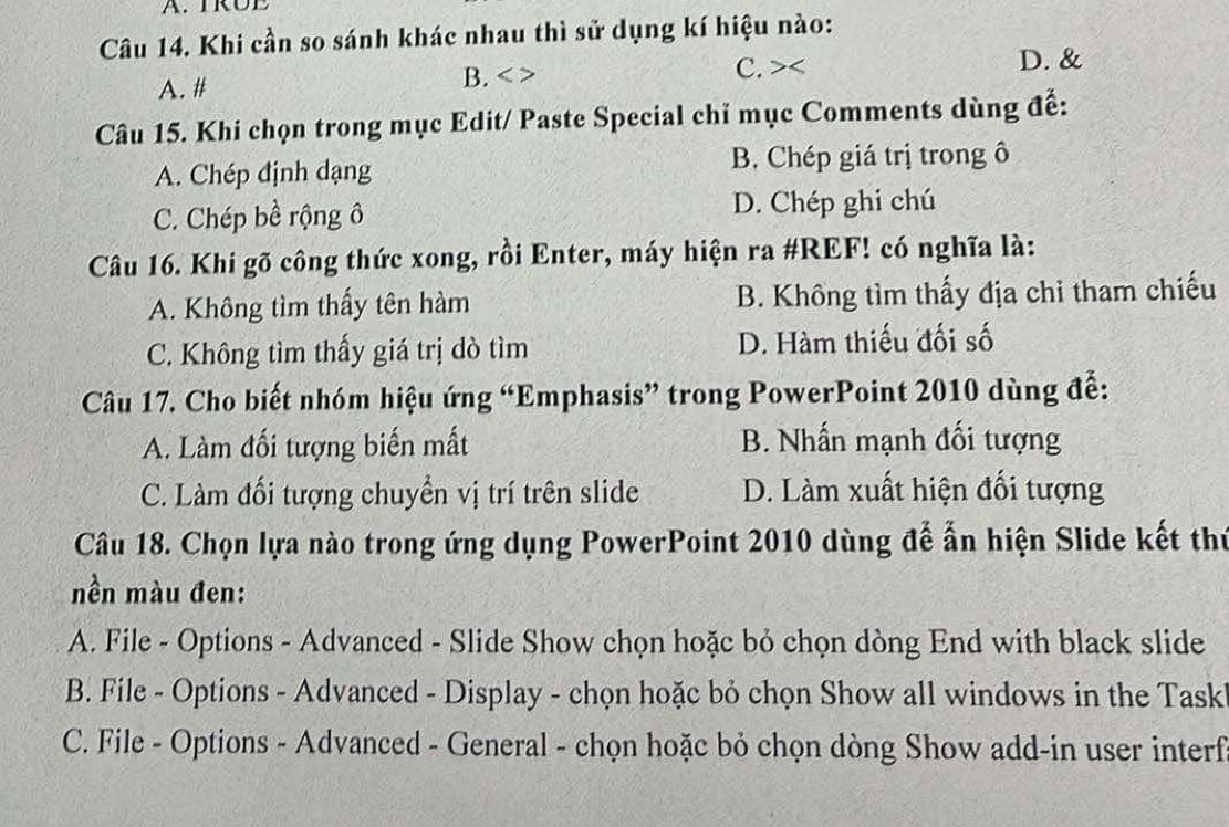 TRUE
Câu 14. Khi cần so sánh khác nhau thì sử dụng kí hiệu nào:
A. # B. C. > D. &
Câu 15. Khi chọn trong mục Edit/ Paste Special chỉ mục Comments dùng để:
A. Chép định dạng B. Chép giá trị trong ô
C. Chép bề rộng ô D. Chép ghi chú
Câu 16. Khi gõ công thức xong, rồi Enter, máy hiện ra #REF! có nghĩa là:
A. Không tìm thấy tên hàm B. Không tìm thấy địa chỉ tham chiếu
C. Không tìm thấy giá trị dò tìm D. Hàm thiếu đối số
Câu 17. Cho biết nhóm hiệu ứng “Emphasis” trong PowerPoint 2010 dùng đễ:
A. Làm đối tượng biến mất B. Nhấn mạnh đối tượng
C. Làm đối tượng chuyển vị trí trên slide D. Làm xuất hiện đối tượng
Câu 18. Chọn lựa nào trong ứng dụng PowerPoint 2010 dùng để ấn hiện Slide kết thứ
nền màu đen:
A. File - Options - Advanced - Slide Show chọn hoặc bỏ chọn dòng End with black slide
B. File - Options - Advanced - Display - chọn hoặc bỏ chọn Show all windows in the Task
C. File - Options - Advanced - General - chọn hoặc bỏ chọn dòng Show add-in user interf