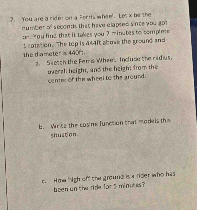 You are a rider on a Ferris wheel. Let x be the 
number of seconds that have elapsed since you got 
on. You find that it takes you 7 minutes to complete
1 rotation. The top is 444ft above the ground and 
the diameter is 440ft. 
a. Sketch the Ferris Wheel. Include the radius, 
overall height, and the height from the 
center of the wheel to the ground. 
b. Write the cosine function that models this 
situation. 
c. How high off the ground is a rider who has 
been on the ride for 5 minutes?