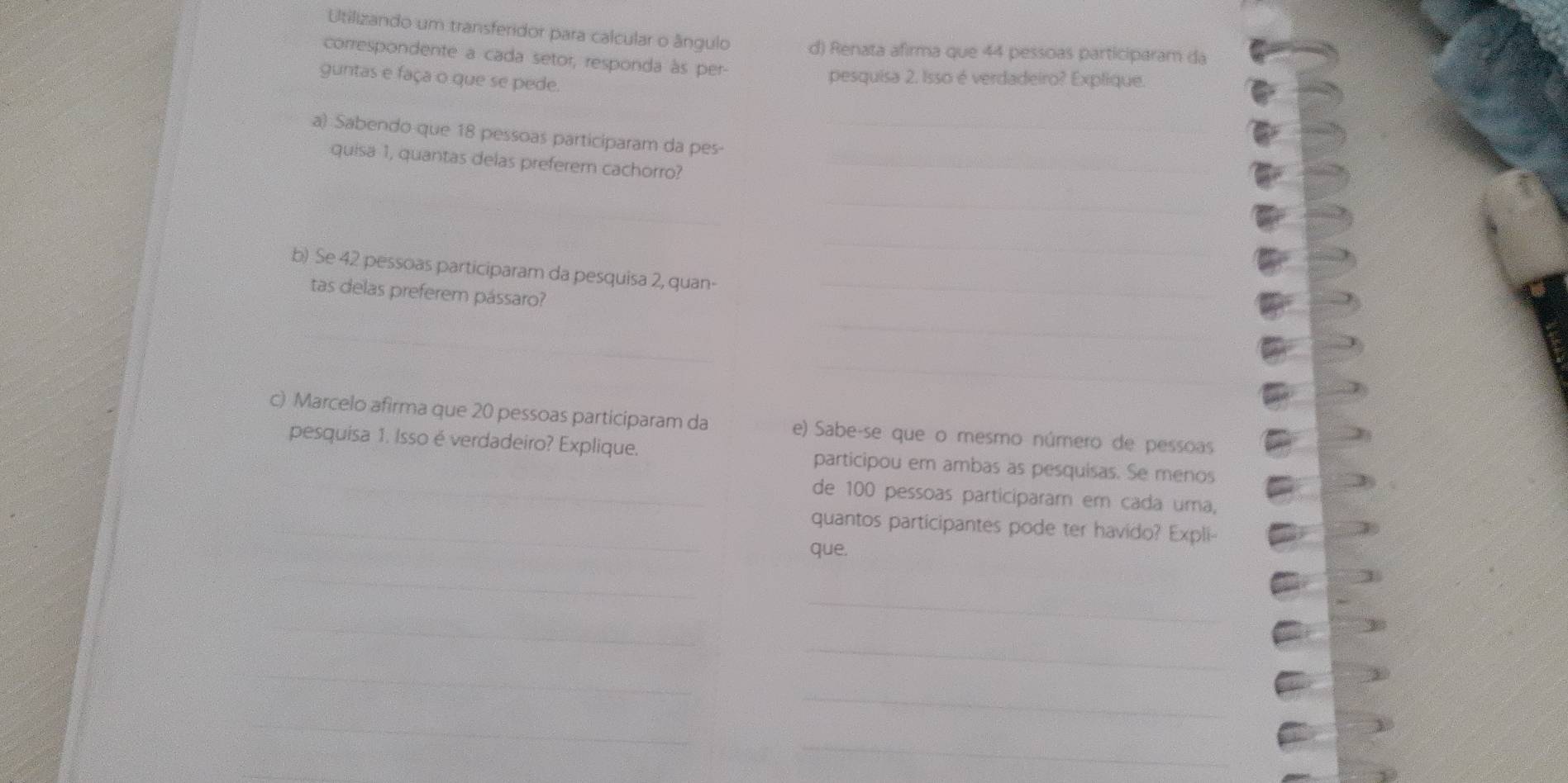 Utilizando um transferidor para calcular o ângulo d) Renata afirma que 44 pessoas participaram da 
correspondente a cada setor, responda às per- 
guntas e faça o que se pede. 
pesquisa 2. Isso é verdadeiro? Explique. 
_ 
a) Sabendo que 18 pessoas participaram da pes- 
quisa 1, quantas delas preferem cachorro?_ 
_ 
_ 
b) Se 42 pessoas participaram da pesquisa 2, quan-_ 
tas delas preferem pássaro? 
_ 
_ 
c) Marcelo afirma que 20 pessoas participaram da e) Sabe-se que o mesmo número de pessoas 
pesquisa 1. Isso é verdadeiro? Explique. participou em ambas as pesquisas. Se menos 
de 100 pessoas participaram em cada uma, 
quantos participantes pode ter havido? Expli- 
que. 
_ 
_ 
_ 
_