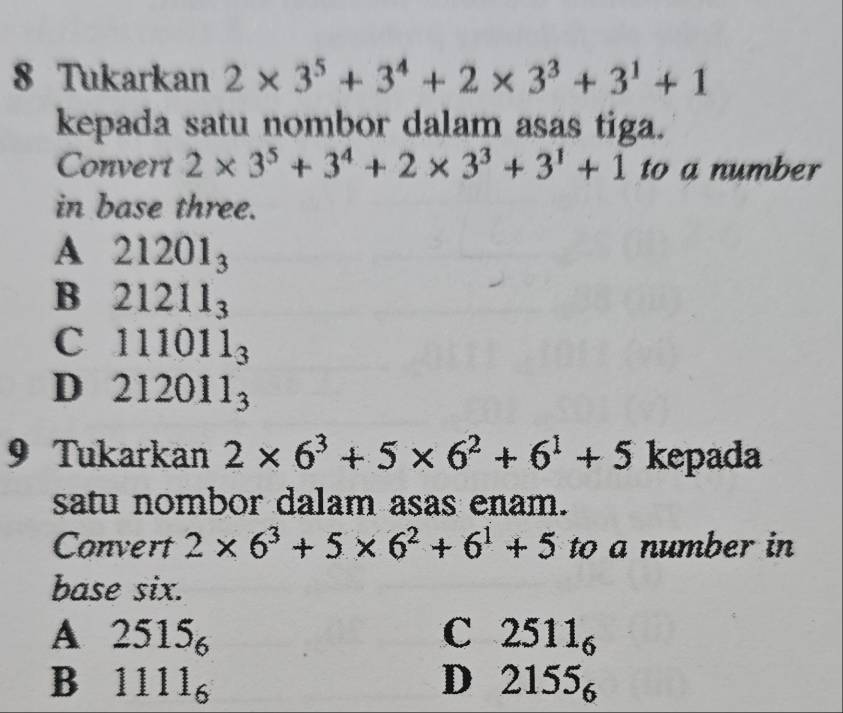 Tukarkan 2* 3^5+3^4+2* 3^3+3^1+1
kepada satu nombor dalam asas tiga.
Convert 2* 3^5+3^4+2* 3^3+3^1+1 to a number
in base three.
A 21201_3
B 21211_3
C 111011_3
D 212011_3
9 Tukarkan 2* 6^3+5* 6^2+6^1+5 kepada
satu nombor dalam asas enam.
Convert 2* 6^3+5* 6^2+6^1+5 to a number in
base six.
A 2515_6
C 2511_6
B 1111_6
D 2155_6