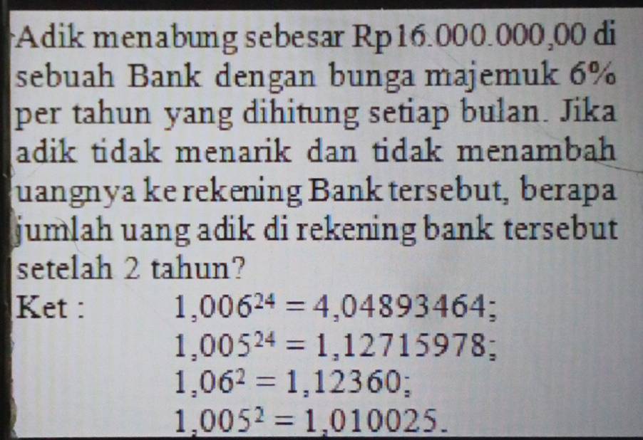 Adik menabung sebesar Rp16.000.000,00 di 
sebuah Bank dengan bunga majemuk 6%
per tahun yang dihitung setiap bulan. Jika 
adik tidak menarik dan tidak menambah 
quangnya ke rekening Bank tersebut, berapa 
jumlah uang adik di rekening bank tersebut 
setelah 2 tahun? 
Ket : 1,006^(24)=4,04893464;
1,005^(24)=1,12715978;
1,06^2=1,12360;
1,005^2=1,010025.