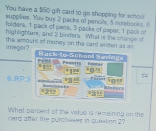 You have a $50 gift card to go shopping for school 
supplies. You buy 2 packs of pencils, 5 notebooks, 6
folders, 1 pack of pens, 3 packs of paper, 1 pack of 
highlighters, and 2 binders. What is the change of 
the amount of money on the card written as an 
integer? Back-to-School Savings 
Pons Penci ts Folder
$-157 75
#4
45 Paper 89
6.RP.3 Lighlightars Binders 
Notobooks
$2º 356
What percent of the value is remaining on the 
card after the purchases in question 2?