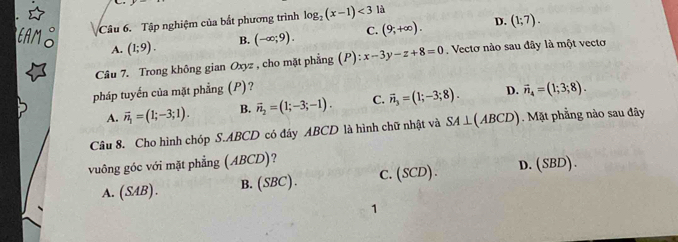 Tập nghiệm của bắt phương trình log _2(x-1)<3</tex> là
D.
A. (1;9). B. (-∈fty ;9). C. (9;+∈fty ). (1;7). 
Câu 7. Trong không gian Oxyz , cho mặt phẳng (P):x-3y-z+8=0 Vecto nào sau đây là một vecto
pháp tuyến của mặt phẳng (P)? vector n_4=(1;3;8).
A. vector n_1=(1;-3;1). B. vector n_2=(1;-3;-1). C. vector n_3=(1;-3;8). D.
Câu 8. Cho hình chóp S. ABCD có đáy ABCD là hình chữ nhật và SA⊥ (ABCD). Mặt phẳng nào sau đây
vuông góc với mặt phẳng (ABCD)?
A. (SAB). B. (SBC). C. (SCD). D. (SBD). 
1