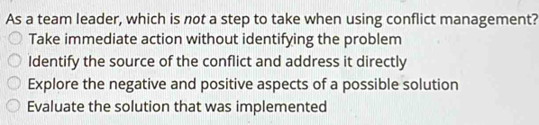 As a team leader, which is not a step to take when using conflict management?
Take immediate action without identifying the problem
Identify the source of the conflict and address it directly
Explore the negative and positive aspects of a possible solution
Evaluate the solution that was implemented