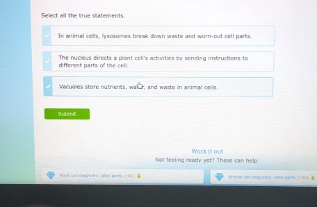 Select all the true statements.
In animal cells, lysosomes break down waste and worn-out cell parts.
The nucleus directs a plant cell's activities by sending instructions to
different parts of the cell.
Vacuoles store nutrients, wat r, and waste in animal cells.
Submit
Work it out
Not feeling ready yet? These can help:
Plant cell diagrams: lobel parts (100) Animal celt diagrams: label parts  100 