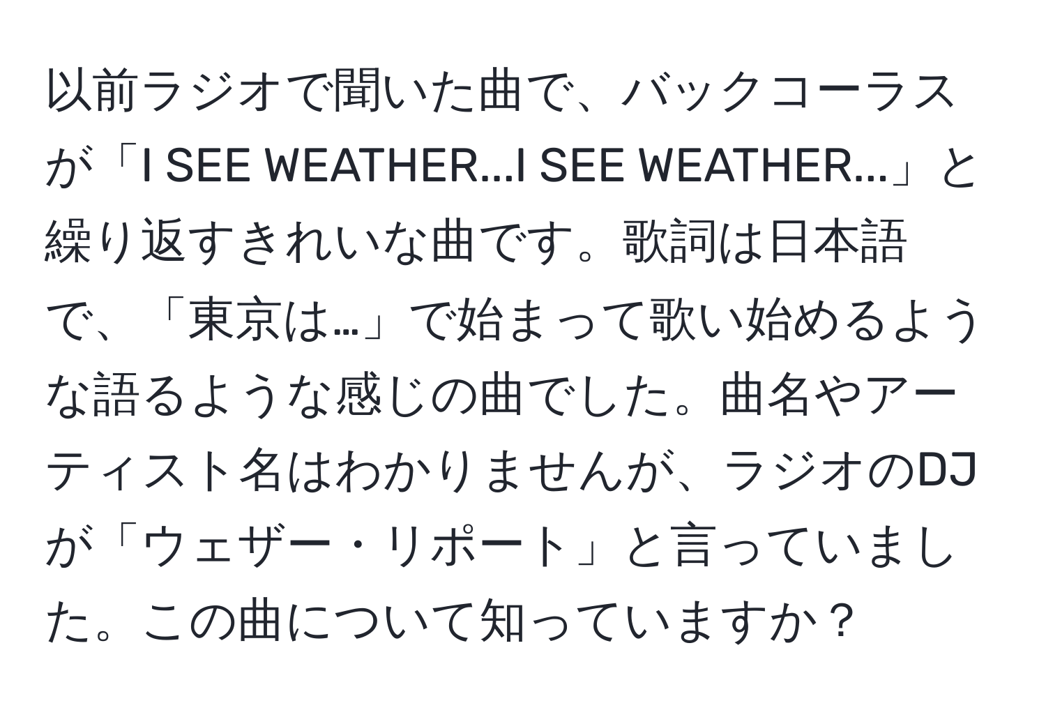 以前ラジオで聞いた曲で、バックコーラスが「I SEE WEATHER...I SEE WEATHER...」と繰り返すきれいな曲です。歌詞は日本語で、「東京は…」で始まって歌い始めるような語るような感じの曲でした。曲名やアーティスト名はわかりませんが、ラジオのDJが「ウェザー・リポート」と言っていました。この曲について知っていますか？