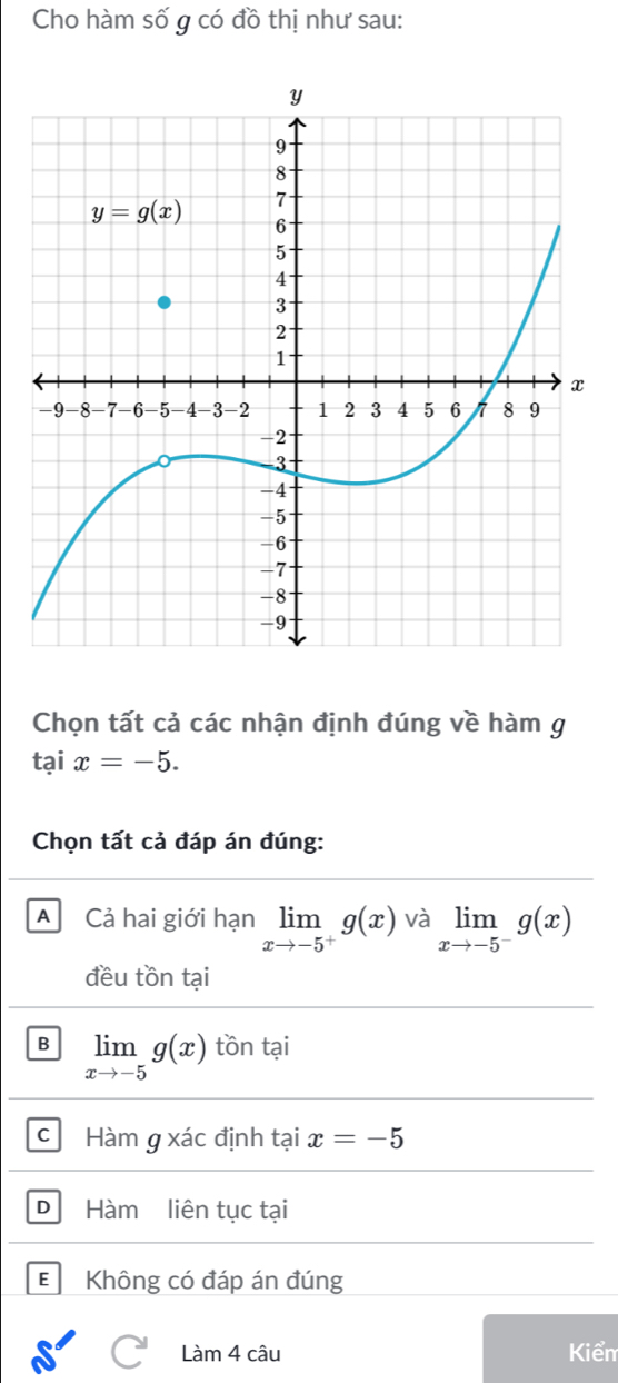 Cho hàm số g có đồ thị như sau:
Chọn tất cả các nhận định đúng về hàm g
taix=-5.
Chọn tất cả đáp án đúng:
A Cả hai giới hạn limlimits _xto -5^+g(x) và limlimits _xto -5^-g(x)
đều tồn tại
B limlimits _xto -5g(x) tồn tại
c Hàm g xác định tại x=-5
D Hàm liên tục tại
EKhông có đáp án đúng
Làm 4 câu Kiểm