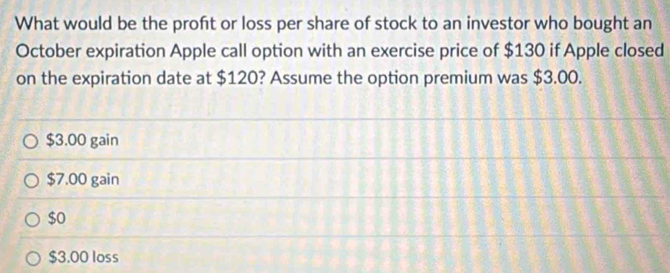 What would be the proft or loss per share of stock to an investor who bought an
October expiration Apple call option with an exercise price of $130 if Apple closed
on the expiration date at $120? Assume the option premium was $3.00.
$3.00 gain
$7.00 gain
$0
$3.00 loss