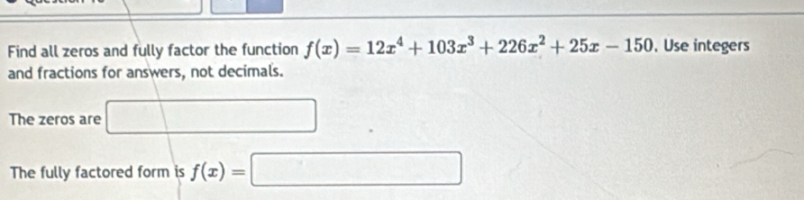 Find all zeros and fully factor the function f(x)=12x^4+103x^3+226x^2+25x-150 ,Use integers 
and fractions for answers, not decimals. 
The zeros are 
The fully factored form is f(x)=□