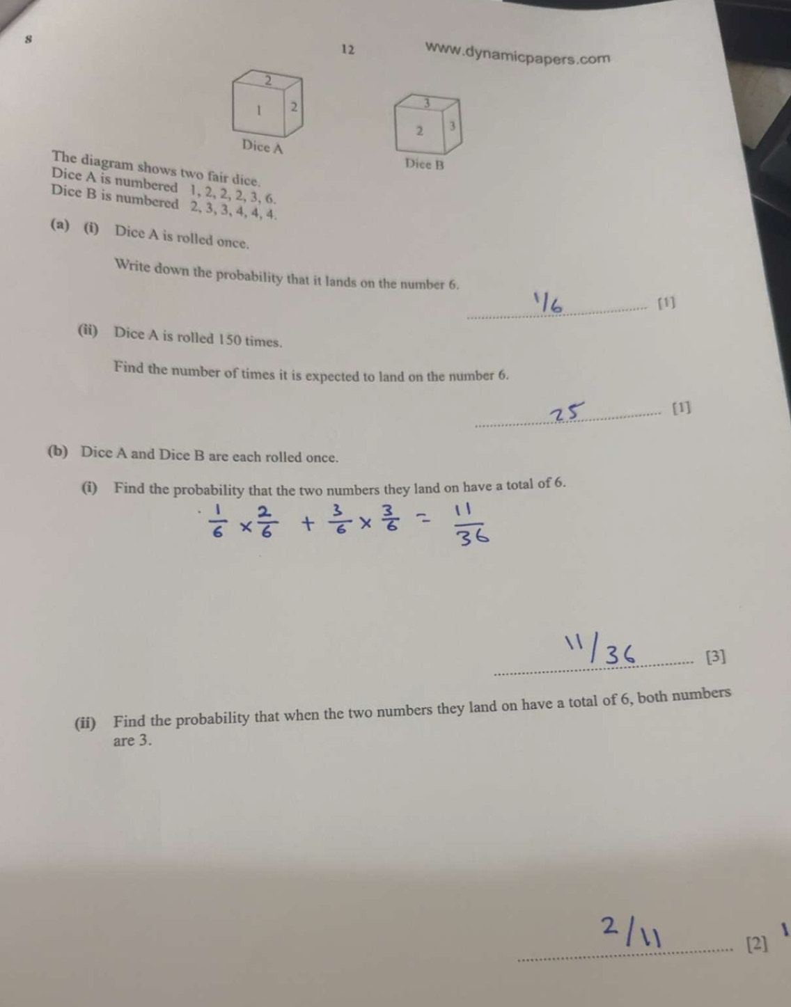 8 
12 www.dynamicpapers.com 
3 
2 3
Dice B 
The diagram shows two fair dice. 
Dice A is numbered 1, 2, 2, 2, 3, 6. 
Dice B is numbered 2, 3, 3, 4, 4, 4. 
(a) (i) Dice A is rolled once. 
Write down the probability that it lands on the number 6. 
_[1] 
(ii) Dice A is rolled 1 50 times. 
Find the number of times it is expected to land on the number 6. 
_[1] 
(b) Dice A and Dice B are each rolled once. 
(i) Find the probability that the two numbers they land on have a total of 6. 
_[3] 
(ii) Find the probability that when the two numbers they land on have a total of 6, both numbers 
are 3. 
_ 
[2
