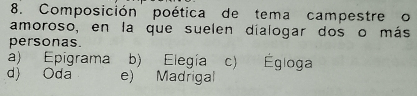 Composición poética de tema campestre o
amoroso, en la que suelen dialogar dos o más
personas.
a) Epigrama b) Elegía c) Égloga
d) Oda e) Madrigal