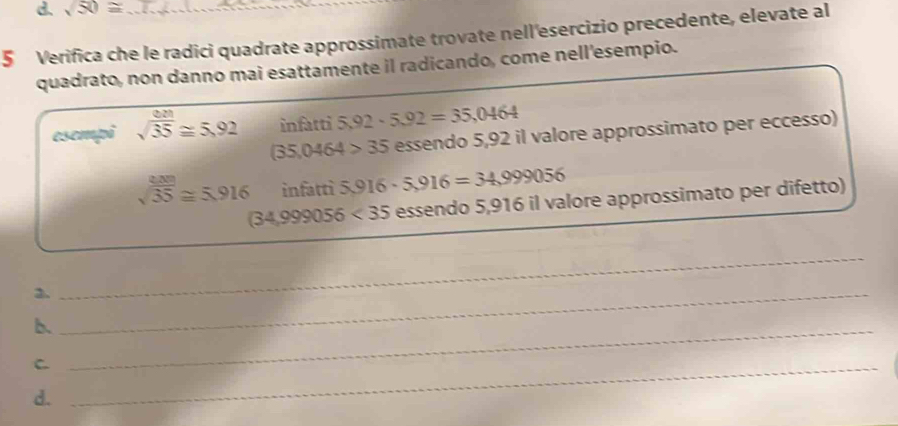 sqrt(50)≌
5 Verifica che le radici quadrate approssimate trovate nell'esercizio precedente, elevate al 
quadrato, non danno mai esattamente il radicando, come nell'esempio. 
esempi sqrt(frac 8 sqrt 3)35≌ 5.92 infatti 5,92· 5,92=35,0464
(35,0464>35 essendo 5,92 il valore approssimato per eccesso)
sqrt(35)≌ 5.916 infatti 5,916· 5,916=34,999056
(34,999056<35</tex> essendo 5,916 il valore approssimato per difetto) 
2._ 
_ 
b._ 
_C 
d.