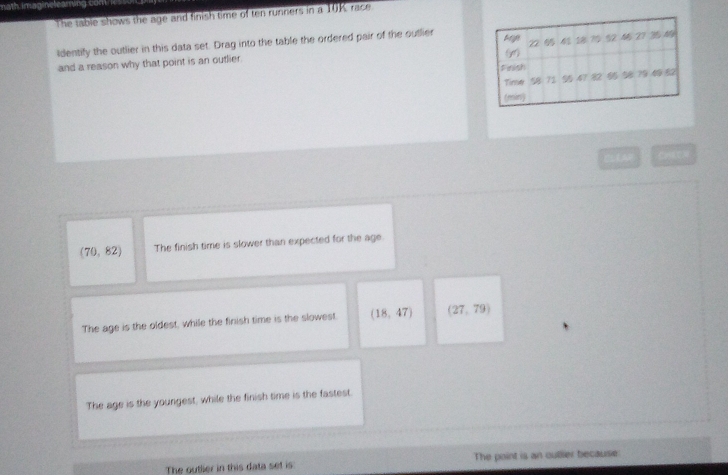 math imaginelearing com
The table shows the age and finish time of ten runners in a 10K race
Identify the outlier in this data set. Drag into the table the ordered pair of the outlier teige 2 D
()
and a reason why that point is an outlier .
Feath
Tinse 58 72 79 49 5
(min)
CLLAR
(70,82) The finish time is slower than expected for the age
The age is the oldest, while the finish time is the slowest. (18,47) (27,79)
The age is the youngest, while the finish time is the fastest.
The outlier in this data set is: The paint is an oullier because