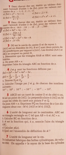 Dans chacun des cas, établir un tableau don-
vantes de x : −1 ; nant l'arrondi d'ordre 1 de f(x) pour les valieurs sui-
0:2:3:11
a) f(x)=x^2-7x+2. c) f(x)=sqrt(x+6).
f(x)= (3x-5)/x-1 . d j f(x)=x^3+x^2-x+1.
Dans chacun des cas, établir un tableau don-
van tes d nant larrondi d'ordre à de f(x) , pour les valeurs sui-
x:18,5:19;-19;sqrt(5):sqrt(346).
a) f(x)=9x^2+3x-17.
b f(x)= (21x+2)/3x-56 .
c) f(x)=4x^3-5x^2+6x=8.
d) f(x)=sqrt(x+35).
3 () est le cercle de centre O et de rayon 1.
[AA'] est un diamètre de (%), B et C sont deux points de
(BC) se coupent au point H. 'é) symétriques par rapport à (AA'). Les droites (AA') et
blables. 1. Démontrer que les triangles HAB et HBA' sont sem-
2. On pase AH=x.
Exprimer l'aire du triangle ABC en fonction de x.
f et g sont les fonctions définies par :
f(x)=2x^4-3x^3+4x^2-5x.
g(x)= 2/x^4 - 3/x^3 + 4/x^2 - 5/x .
1. Trouver D. et D_8
ients 2. Calculer l'image par fet g. de chacun des nombres
10^(-1):10^2:10^(-3);-10^(-1);-10^(-2);-10^3.
5 ABCD est un carré de centre O et de côté 4 cm,
M est un point de [AC]. La perpendiculaire à (AC) en M
coupe les côtés du carré aux points P et Q
AM=x. Exprimer PQ en fonction de x (on dis-
On pose tinguera deux cas : M∈ [AO] et M∈ [OC]).
6 L'unité de longueur est le centimètre. ABC est
un triangle rectangle en C tel que AB=6 AC=x.
r   B   e        ct o   d   
ABC.  2 4 est la fonction qui, à x, associe l'aire du triangle
o) Calculer . g'(x)
b Quel est l'ensemble de définition de A ?
7 L'unité de longueur est le cm.
Un industriel fabrique des boîtes cylindriques, de volu-
me 850. On appelle r le rayon de la base du cylindre